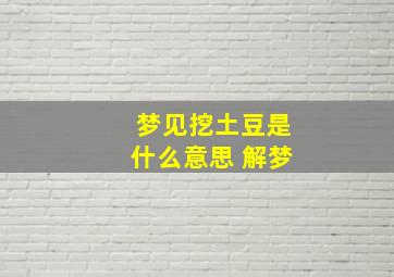 梦见挖土豆是什么意思 解梦